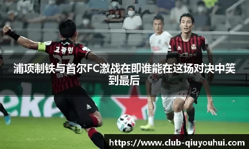 浦项制铁与首尔FC激战在即谁能在这场对决中笑到最后